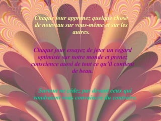 Chaque jour apprenez quelque chose de nouveau sur vous-même et sur les autres. Chaque jour essayez de jeter un regard optimiste sur notre monde et prenez conscience aussi de tout ce qu’il contient de beau. Surtout ne cédez pas devant ceux qui voudraient vous convaincre du contraire. 