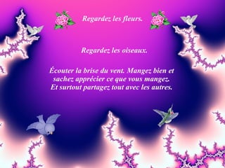 Regardez les fleurs. Regardez les oiseaux. Écouter la brise du vent. Mangez bien et sachez apprécier ce que vous mangez. Et surtout partagez tout avec les autres. 