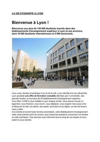 LA VIE ETUDIANTE A LYON



Bienvenue à Lyon !
Bienvenue aux plus de 130 000 étudiants inscrits dans des
établissements d'enseignement supérieur à Lyon et ses environs,
dont 16 000 étudiants internationaux et 5 000 doctorants.




Vous vivez, étudiez et participez à la vie de la cité, à son identité et à son attractivité.
Lyon possède une offre de formation complète délivrées par 4 universités, des
grandes écoles, en tout plus de 20 établissements d'enseignement supérieur.
Vous êtes 14 000 à vous installer à Lyon chaque année. Vous devrez trouver un
logement, vous financer, vous nourrir, vous déplacer, vous soigner mais aussi vivre
et découvrir la ville: sa culture, ses sports, ses loisirs et sa région, ce site est là pour
vous y aider.
A la rentrée et durant toute l’année universitaire, votre établissement d’enseignement
reste votre premier point de contact, pour toutes les questions concernant vos études
et votre orientation. Ces services vous informent tout au long de vos études et vous
aident à vous orienter.
 