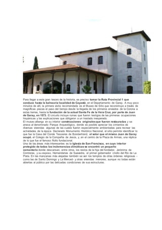 Para llegar a este gran tesoro de la historia, es preciso tomar la Ruta Provincial 1 que
conduce hasta la balnearia localidad de Cayastá, en el Departamento de Garay. A muy poco
minutos de allí, la primera visita recomendada es el Museo de Sitio que reconstruye a través de
magníficas piezas el paso del tiempo desde la llegada de los primeros enviados de la Corona a
estas tierras, hasta la fundación de la actual Santa Fe de la Vera Cruz, por parte de Juan
de Garay, en 1573. El circuito incluye ruinas que fueron testigos de las primeras ocupaciones
hispánicas y las explicaciones que obligaron a un traslado inesperado.
El museo alberga en su interior construcciones originalesque fueron restauradas y se
anexa al denominado Parque Arqueológico, donde es posible apreciar los cimientos de
diversas viviendas algunas de las cuales fueron especialmente ambientadas para recrear las
actividades de la época. Declarado Monumento Histórico Nacional, el sitio permite identificar lo
que fue la Casa del Conde Tessieres de Boisbertrand, el solar que el mismo Juan de Garay
ocupó, el Colegio de la Compañía de Jesús, y, en el centro de la Plaza de Armas, una réplica
de lo que fue el famoso Rollo fundacional.
Una de las áreas más interesantes es la Iglesia de San Francisco, en cuyo interior
protegido de todas las inclemencias climáticas se encontró un pequeño
cementerio donde descansan, entre otros, los restos de la hija del fundador, Jerónima de
Contreras, y su esposo, Hernandarias de Saavedra, el primer gobernador criollo del Río de La
Plata. En las manzanas más alejadas también se ven los templos de otras órdenes religiosas -
como las de Santo Domingo y La Merced- y otras viviendas menores, aunque no todas están
abiertas al público por las delicadas condiciones de sus estructuras.
 