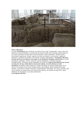 Paseo interactivo
Las casi 70 hectáreas que componen hoy Santa Fe La Vieja, corresponden a poco más de la
mitad de la traza fundacional y muchas de las construcciones sólo conservan partes bajas de
los muros que fueron hechos bajo la técnica de tapio o tierra apisonada. También fueron
encontrados fragmentos de tejas, algunas de ellas con dibujos e inscripciones, objetos en
cerámica y utensilios de la época. De acuerdo al registro arqueológico, durante los 100 años
de vida que tuvo la ciudad, se dio origen a una sociedad compleja y pluriétnica en la que
convivieron españoles, criollos, mestizos, culturas aborígenes y africanos esclavos.
Complementario al Parque, resulta imperdible una visita a la Casa de Vera Muxica que recrea
en cada uno de sus ambientesla manera de vestirse, de alimentarse y la vida
doméstica de aquellos años hispánicos. Pueden percibirse los aromas provenientes de la
cocina, y a los lejos se escuchan conversaciones que pudieron haber existido entre esas
paredes. Se trata de un paseo interactivo, especialmente ambientado con luces y sonidos, para
que el visitante se sienta parte de la historia ante réplicas de muebles del siglo XVII, viejos
artefactos de iluminación y una típica decoración.
Los orígenes del final
 