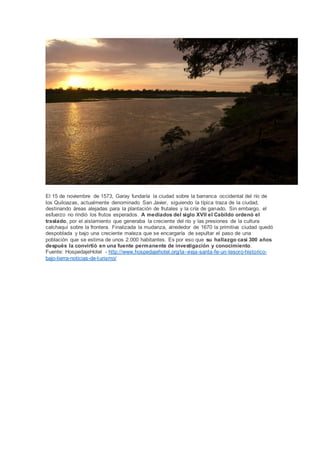 El 15 de noviembre de 1573, Garay fundaría la ciudad sobre la barranca occidental del río de
los Quiloazas, actualmente denominado San Javier, siguiendo la típica traza de la ciudad,
destinando áreas alejadas para la plantación de frutales y la cría de ganado. Sin embargo, el
esfuerzo no rindió los frutos esperados. A mediados del siglo XVII el Cabildo ordenó el
traslado, por el aislamiento que generaba la creciente del río y las presiones de la cultura
calchaquí sobre la frontera. Finalizada la mudanza, alrededor de 1670 la primitiva ciudad quedó
despoblada y bajo una creciente maleza que se encargaría de sepultar el paso de una
población que se estima de unos 2.000 habitantes. Es por eso que su hallazgo casi 300 años
después la convirtió en una fuente permanente de investigación y conocimiento.
Fuente: HospedajeHotel - http://www.hospedajehotel.org/la-vieja-santa-fe-un-tesoro-historico-
bajo-tierra-noticias-de-turismo/
 