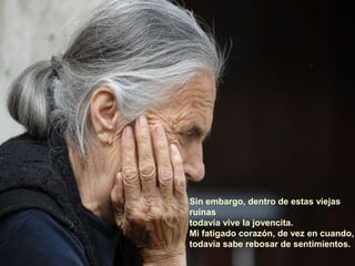 Sin embargo, dentro de estas viejas
ruinas
todavía vive la jovencita.
Mi fatigado corazón, de vez en cuando,
todavía sabe rebosar de sentimientos.
 