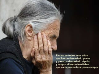 Pienso en todos esos años
que fueron demasiado pocos
y pasaron demasiado rápido,
y acepto el hecho inevitable
que nada puede durar para siempre.
 
