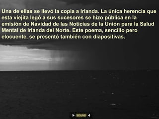 Una de ellas se llevó la copia a Irlanda. La única herencia que
esta viejita legó a sus sucesores se hizo pública en la
emisión de Navidad de las Noticias de la Unión para la Salud
Mental de Irlanda del Norte. Este poema, sencillo pero
elocuente, se presentó también con diapositivas.
 