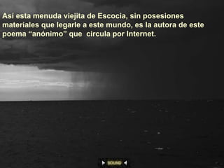 Así esta menuda viejita de Escocia, sin posesiones
materiales que legarle a este mundo, es la autora de este
poema “anónimo” que circula por Internet.
 