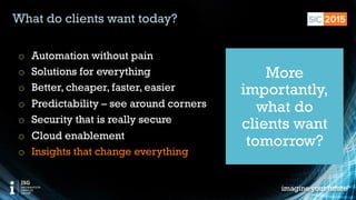 © 2015 Information Services Group, Inc. All Rights Reserved 14
What do clients want today?
o  Automation without pain
o  Solutions for everything
o  Better, cheaper, faster, easier
o  Predictability – see around corners
o  Security that is really secure
o  Cloud enablement
o  Insights that change everything
More
importantly,
what do
clients want
tomorrow?
 
