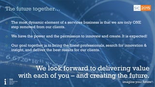 © 2015 Information Services Group, Inc. All Rights Reserved 16
16
The future together…
o  The most dynamic element of a services business is that we are only ONE
step removed from our clients.
o  We have the power and the permission to innovate and create. It is expected!
o  Our goal together is to bring the finest professionals, search for innovation &
insight, and deliver the best results for our clients.
We look forward to delivering value
with each of you – and creating the future.
 