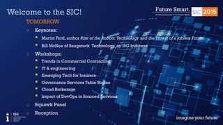 © 2015 Information Services Group, Inc. All Rights Reserved 3
Welcome to the SIC!
TOMORROW
o  Keynotes:
§  Martin Ford, author Rise of the Robots:Technology and the Threat of a Jobless Future
§  Bill McNee of Saugatuck Technology, an ISG business
o  Workshops:
§  Trends in Commercial Contracting
§  IT & engineering
§  Emerging Tech for Insurers
§  Governance Services Table Stakes
§  Cloud Brokerage
§  Impact of DevOps in Sourced Services
o  Squawk Panel
o  Reception
 