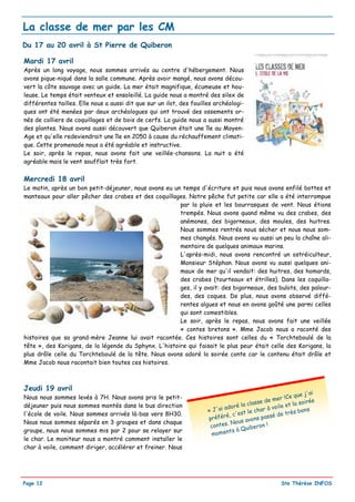 La classe de mer par les CM
Du 17 au 20 avril à St Pierre de Quiberon

Mardi 17 avril
Après un long voyage, nous sommes arrivés au centre d'hébergement. Nous
avons pique-niqué dans la salle commune. Après avoir mangé, nous avons décou-
vert la côte sauvage avec un guide. La mer était magnifique, écumeuse et hou-
leuse. Le temps était venteux et ensoleillé. La guide nous a montré des silex de
différentes tailles. Elle nous a aussi dit que sur un ilot, des fouilles archéologi-
ques ont été menées par deux archéologues qui ont trouvé des ossements or-
nés de colliers de coquillages et de bois de cerfs. La guide nous a aussi montré
des plantes. Nous avons aussi découvert que Quiberon était une île au Moyen-
Age et qu'elle redeviendrait une île en 2050 à cause du réchauffement climati-
que. Cette promenade nous a été agréable et instructive.
Le soir, après le repas, nous avons fait une veillée-chansons. La nuit a été
agréable mais le vent soufflait très fort.


Mercredi 18 avril
Le matin, après un bon petit-déjeuner, nous avons eu un temps d'écriture et puis nous avons enfilé bottes et
manteaux pour aller pêcher des crabes et des coquillages. Notre pêche fut petite car elle a été interrompue
                                                       par la pluie et les bourrasques de vent. Nous étions
                                                       trempés. Nous avons quand même vu des crabes, des
                                                       anémones, des bigorneaux, des moules, des huitres.
                                                       Nous sommes rentrés nous sécher et nous nous som-
                                                       mes changés. Nous avons vu aussi un peu la chaîne ali-
                                                       mentaire de quelques animaux marins.
                                                       L'après-midi, nous avons rencontré un ostréiculteur,
                                                       Monsieur Stéphan. Nous avons vu aussi quelques ani-
                                                       maux de mer qu'il vendait: des huitres, des homards,
                                                       des crabes (tourteaux et étrilles). Dans les coquilla-
                                                       ges, il y avait: des bigorneaux, des bulots, des palour-
                                                       des, des coques. De plus, nous avons observé diffé-
                                                       rentes algues et nous en avons goûté une parmi celles
                                                       qui sont comestibles.
                                                       Le soir, après le repas, nous avons fait une veillée
                                                       « contes bretons ». Mme Jacob nous a raconté des
histoires que sa grand-mère Jeanne lui avait racontée. Ces histoires sont celles du « Torchteboulé de la
tête », des Korigans, de la légende du Sphynx. L'histoire qui faisait le plus peur était celle des Korigans, la
plus drôle celle du Torchteboulé de la tête. Nous avons adoré la soirée conte car le contenu était drôle et
Mme Jacob nous racontait bien toutes ces histoires.



Jeudi 19 avril
                                                                                                                   j'ai
Nous nous sommes levés à 7H. Nous avons pris le petit-                                                    !Ce que
                                                                                             e   de m er             ée
                                                                                     la class               t la soir
déjeuner puis nous sommes montés dans le bus direction                       adoré                  voile e
                                                                      « J'ai               ch a r à             bons
l'école de voile. Nous sommes arrivés là-bas vers 8H30.                         c'est le                e très
                                                                      pr éféré,        avons  passé d
Nous nous sommes séparés en 3 groupes et dans chaque                          . No u s
                                                                       contes          uibero
                                                                                               n!
groupe, nous nous sommes mis par 2 pour se relayer sur
                                                                        mome  nts à Q
le char. Le moniteur nous a montré comment installer le
char à voile, comment diriger, accélérer et freiner. Nous




Page 12                                                                                                Ste Thérèse INFOS
 