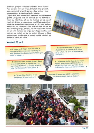 avons fait quelques exercices : aller tout droit, tourner
face au vent, faire un virage. Il fallait être: prudent,
agile, concentré, attentif, patient... Pour entrer , nous
avons emprunté le chemin de la côte sauvage.
L'après-midi, nous sommes allés à Erdeven voir des menhirs
géants. Les guides nous ont expliqué que les menhirs da-
taient du Néolithique et que les hommes qui les avaient
construits étaient presque comme nous! Elles nous ont ex-
pliqué que les menhirs étaient comme un culte pour les hom-
mes qui les ont construits. Elles nous ont aussi dit que les
deux archéologues qui, en 1920, les ont découverts, avaient
mis un petit morceau de brique sur chaque menhir, pour
montrer que c'était eux qui les avaient découverts. Nous
sommes aussi entrés dans un dolmen nommé tumulus, qui
servait de tombe aux chefs.


Vendredi 20 avril

                                                                  « J'ai énormément aimé ce séjour en
    « Ce voyage en Bretagne était très bien, le                   classe de mer. J'ai adoré les activités
    centre était bien, nous avons bien mangé et                   qu'on a fait. J'ai envie de retourner en
    nous dormions bien. Le paysage était beau. j'ai               Bretagne ...»
    adoré ce voyage ! »



     « J'ai beaucoup aimé la classe de mer. Quand                 « J'ai beaucoup aimé la classe de mer mais le
     je me levais le matin, je voyais la mer ! La                 mauvais temps nous a empêchés de faire la
                                                                  pêche à pied. Nous avons appris des choses
     nourriture était bonne. J'ai adoré le char à                                                               ... »
                                                                  intéressantes. Nous avons respiré l'air marin
     voile. Pour faire court c'était génial . »



                                                         activités. Ça nous a appris à être autonomes.
         « J'ai adoré les chambres et les
                                                                qui nous ont appris plein de choses. »
         Nous avions de bons moniteurs




                                                                                                             Page 13
 