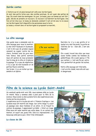 Soirée contes

L'histoire qui m'a le plus marqué est celle avec les Korrigans.
Ce sont des petits lutins avec des oreilles pointues, ils ont aussi des pattes de
loup. Ils vivent dans les montagnes. Un jour, un bossu, pour sa femme qui est fati-
guée, décide de prendre un raccourci, le raccourci où habitent les Korrigans. Une
fois arrivé chez eux, le bossu se demande comment il est arrivé avec la vie sauve
car les Korrigans font disparaître les personnes sous la terre.
Le bossu y revient donc et les Korrigans lui proposent un marché...




La côte sauvage
Une guide nous a emmenés vers la                                        Derrière lui ,il y a une grotte et si
côte sauvage pour nous la montrer.                                      quelqu'un y met les pieds, la grotte se
La mer était houleuse et écumeuse,            L’île aux vaches          referme sur lui : bien sûr, c'est une
c'est à dire que de grosses vagues                                      légende !
venaient se cogner contre les ro-
chers, formant ainsi de gros mou-                                       On a aussi trouvé des silex que nous
tons blancs. Des petits sentiers                                        avons taillés comme les hommes du
nous ont permis de nous promener                                        paléolithique. On a aussi aperçu « l'île
tout le long de la côte et d'admirer                                    aux vaches », c'est une île qui, autre-
le paysage. Il y a peu de végétation,                                   fois, permettait de garder les vaches.
il n'y a que de mini-buissons et de
petites fleurs violettes.                                               Notre côte sauvage est très belle,
Sur la mer, il y a un rocher qui res-                                   c'est un site classé, mais elle est aus-
semble à un Sphinx.                                                     si dangereuse.




Fête de la science au Lycée Saint-André
Un vendredi après-midi vers 14h, nous sommes allés au Lycée
St André. Nous y sommes allés à pied pour la fête de la
science. Nous avons vu des Lycéens faire des expériences avec
toutes sortes de produits.
L'expérience qui m'a le plus plu est « l'illusion d'optique ». Les
Lycéens nous ont montré une image. Sur cette image il y avait
un paysage avec deux hommes et un arbre. Si on traçait le
contour du paysage, il apparaissait un bébé : c'était un rivage.
Elles nous ont aussi montré une veille dame. Si on cachait son
menton, on voyait une jeune fille. Cela m'a impressionné. J'ai
beaucoup aimé parce que c'était très intéressant.


La classe de CM




Page 14                                                                                      Ste Thérèse INFOS
 