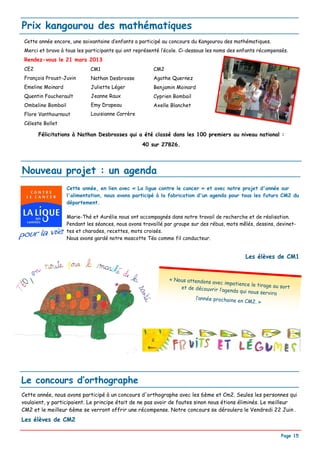Prix kangourou des mathématiques
 Cette année encore, une soixantaine d’enfants a participé au concours du Kangourou des mathématiques.
 Merci et bravo à tous les participants qui ont représenté l’école. Ci-dessous les noms des enfants récompensés.
 Rendez-vous le 21 mars 2013
 CE2                          CM1                       CM2
 François Proust-Juvin        Nathan Desbrosse          Agathe Quernez
 Emeline Moinard              Juliette Léger            Benjamin Moinard
 Quentin Foucherault          Jeanne Raux               Cyprien Bombail
 Ombeline Bombail             Emy Drapeau               Axelle Blanchet
 Flore Vanthournout           Louisianne Carrère
 Céleste Bollet

       Félicitations à Nathan Desbrosses qui a été classé dans les 100 premiers au niveau national :
                                                   40 sur 27826.




Nouveau projet : un agenda
                    Cette année, en lien avec « La ligue contre le cancer » et avec notre projet d'année sur
                    l'alimentation, nous avons participé à la fabrication d'un agenda pour tous les futurs CM2 du
                    département.

                    Marie-Thé et Aurélie nous ont accompagnés dans notre travail de recherche et de réalisation.
                    Pendant les séances, nous avons travaillé par groupe sur des rébus, mots mêlés, dessins, devinet-
                    tes et charades, recettes, mots croisés.
                    Nous avons gardé notre mascotte Téo comme fil conducteur.


                                                                                               Les élèves de CM1


                                                               « Nous attendons
                                                                                avec impatience le
                                                                   et de découvrir l’a             tirage au sort
                                                                                      genda qui nous se
                                                                                                       rvira
                                                                         l’année prochaine
                                                                                           en CM2. »




Le concours d’orthographe
Cette année, nous avons participé à un concours d'orthographe avec les 6ème et Cm2. Seules les personnes qui
voulaient, y participaient. Le principe était de ne pas avoir de fautes sinon nous étions éliminés. Le meilleur
CM2 et le meilleur 6ème se verront offrir une récompense. Notre concours se déroulera le Vendredi 22 Juin .
Les élèves de CM2

                                                                                                              Page 15
 