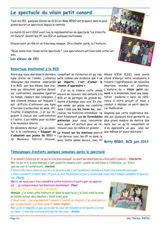 Le spectacle du vilain petit canard
Tous les CE1, quelques élèves de CLIS et Mme REGO ont préparé dans le plus
grand secret un spectacle depuis la rentrée.

Le mardi 10 avril 2012 avait lieu la représentation du spectacle "Le Vilain Pe-
tit Canard" devant les CP, les CE2 et quelques maitresses.

Chacun avait un rôle et un très beau masque. On a chanté, parlé, lu l'histoire.

"Nous avons bien réussi notre spectacle." Les spectateurs ont bien aimé cette ver-
sion.
Les élèves de CE1


Reportage émotionnel à la BCD
Alors que nous abordons la dernière     consultant en formation et qui rap-   élèves (CE1& CLIS), nous avons
ligne droite de l'année, j'aimerais     pelle comme une évidence que « ce     choisi d'élargir notre vocabulaire à
témoigner des chemins empruntés         qui importe, c'est d'aimer le         travers l'appréhension de nouvelles
à la BCD par nos élèves. Des che-       chemin d'apprendre »                  émotions mimées et chantées.
mins qui déroutent parfois devant     J'ai eu la chance cette année           L'histoire du « Vilain petit ca-
les contraintes imposées (gestion   encore de recevoir des enfants à la       nard » d'Andersen, dans une adap-
du temps, respect des consignes...) BCD et de partager de grands mo-          tation moderne a servi de réfé-
des chemins sinueux sur lesquels il ments d'échange avec eux. Et cha-         rence à notre projet et nous a
est difficile d'entrevoir une ligne que année qui passe me conforte           conduit à réaliser un petit specta-
d'horizon (recherches de sens, dif- dans l'idée que les livres lus, par-      cle théâtralisé...
ficultés d'adaptation....) et qui im-
                                    courus, les histoires entendues ne        Gageons que cette expérience me-
posent à chacun une confrontation   sont finalement que de formidables        née sur plusieurs mois permette au
à l'autre, à soi-même pour accéder  prétextes pour nous rencontrer            plus grand nombre de mettre des
à de nouveaux savoirs.              mais aussi et surtout pour se re-         mots sur ce qu'ils ressentent et
En décembre dernier, j'ai pu assis- trouver avec soi même et grandir...       d'en apprendre un peu plus sur
ter à la conférence « Eduquer en Le travail sur les émotions amorcé           eux-mêmes et leurs réactions !
s'adaptant aux jeunes de 2011 » l'an dernier avec les CP va dans ce
de Monsieur Patrick Chauvel, sens. Cette année encore, avec 47
                                                                              Betty REGO, BCD juin 2012


Témoignages d’enfants quelques semaines après le spectacle

J'ai adoré l'histoire et ce qui m'a le plus marqué ce sont les émotions du vilain petit canard … Charlotte
Moi ce qui m'a le plus marqué c'est quand le renard a dit : quand on est beau à l'intérieur, ça finira
 par se voir à l'extérieur». Anatole
C'était très bien, mais ce qui m'a le plus touché c'est quand les chasseurs tuent les canards sauvages ...
c'était vraiment violent! Bon, et puis je suis touché parce que j'aurais pas voulu me tromper pendant le specta-
cle. Charly
Merci de nous avoir fait connaître cette histoire et participer au specta-
cle ... je connais mieux les émotions maintenant. Fleur
Ça m'a donné de l'émotion ! Mathilde
Romain : j'ai aimé cette histoire et dans le spectacle j'ai bien aimé la mise
en scène autour des insultes c'était bien joué.
C'était bien ... ça représentait l'espoir, l'amitié, le chagrin. J'ai aimé partici-
per au spectacle, j'ai tout aimé !!! Anne-Sophie
Moi ça m'a rappelé ce que je vis sur la cour de récréation et quand j'ai mal
au cœur, c'est une histoire proche de nos vies… Axelle

Page 16                                                                                         Ste Thérèse INFOS
 