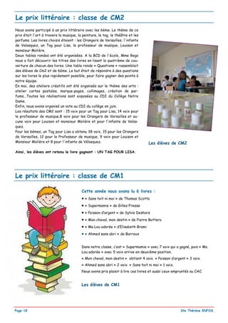 Le prix littéraire : classe de CM2
Nous avons participé à un prix littéraire avec les 6ème. Le thème de ce
prix était l'art à travers la musique, la peinture, le tag, le théâtre et les
parfums. Les livres choisis étaient : les Orangers de Versailles, l'infante
de Velasquez, un Tag pour Lisa, le professeur de musique, Louison et
monsieur Molière.
Deux tables rondes ont été organisées. A la BCD de l'école, Mme Rego
nous a fait découvrir les titres des livres en lisant la quatrième de cou-
verture de chacun des livres. Une table ronde « Questions » rassemblait
des élèves de Cm2 et de 6ème. Le but était de répondre à des questions
sur les livres le plus rapidement possible, pour faire gagner des points à
notre équipe.
En mai, des ateliers créatifs ont été organisés sur le thème des arts :
atelier cartes postales, marque-pages, collimages, création de par-
fums...Toutes les réalisations sont exposées au CDI du Collège Notre
Dame.
Enfin, nous avons organisé un vote au CDI du collège en juin.
Les résultats des CM2 sont : 15 voix pour un Tag pour Lisa, 14 voix pour
le professeur de musique,8 voix pour les Orangers de Versailles et au-
cune voix pour Louison et monsieur Molière et pour l'infante de Velas-
quez.
Pour les 6émes, un Tag pour Lisa a obtenu 38 voix, 15 pour les Orangers
de Versailles, 12 pour le Professeur de musique, 9 voix pour Louison et
Monsieur Molière et 8 pour l'infante de Vélasquez.                               Les élèves de CM2

Ainsi, les élèves ont retenu le livre gagnant : UN TAG POUR LISA.




Le prix littéraire : classe de CM1

                                         Cette année nous avons lu 6 livres :
                                         • « Sans toit ni moi » de Thomas Scotto
                                         • « Supermamie » de Gilles Fresse
                                         • « Poisson d’argent » de Sylvie Deshors
                                         • « Mon cheval, mon destin » de Pierre Bottero
                                         • « Ma Lou adorée » d’Elisabeth Brami
                                         • « Ahmed sans abri » de Barroux

                                         Dans notre classe, c’est « Supermamie » avec 7 voix qui a gagné, puis « Ma
                                         Lou adorée » avec 5 voix arrive en deuxième position.
                                         « Mon cheval, mon destin » obtient 4 voix. « Poisson d’argent » 3 voix.
                                         « Ahmed sans abri » 2 voix. « Sans toit ni moi » 1 voix.
                                         Nous avons pris plaisir à lire ces livres et aussi ceux empruntés au CAC.


                                         Les élèves de CM1




Page 18                                                                                             Ste Thérèse INFOS
 