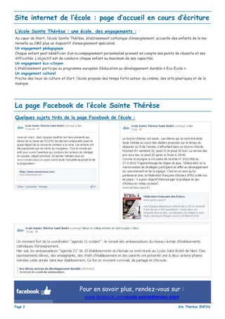 Site internet de l’école : page d’accueil en cours d’écriture
L’école Sainte Thérèse : une école, des engagements :
Au cœur de Niort, l’école Sainte Thérèse, établissement catholique d’enseignement, accueille des enfants de la ma-
ternelle au CM2 plus un dispositif d’enseignement spécialisé.
Un engagement pédagogique
Chaque enfant peut bénéficier d’un accompagnement personnalisé prenant en compte ses points de réussite et ses
difficultés. L’objectif est de conduire chaque enfant au maximum de ses capacités.
Un engagement éco-citoyen
L’établissement participe au programme européen d’éducation au développement durable « Eco-Ecole ».
Un engagement culturel
Proche des lieux de culture et d’art, l’école propose des temps forts autour du cinéma, des arts plastiques et de la
musique.




La page Facebook de l’école Sainte Thérèse
Quelques sujets tirés de la page Facebook de l’école :




                                      Pour en savoir plus, rendez-vous sur :
                                         www.facebook.com/ecole.saintetherese.niort

Page 2                                                                                            Ste Thérèse INFOS
 