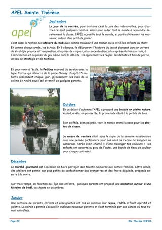 APEL Sainte Thérèse
                               Septembre
                               Le jour de la rentrée, pour certains c’est la joie des retrouvailles, pour d’au-
                               tres ce sont quelques craintes. Alors pour aider tout le monde à reprendre se-
                               reinement la classe, l’APEL accueille tout le monde, et particulièrement les nou-
                               veaux, autour d’un petit-déjeuner.
C’est aussi la reprise des ateliers du midi avec comme nouveauté une maman qui a initié les enfants au chant.
Et comme chaque année, les échecs. En 8 séances, ils découvrent l'histoire du jeu et plongent dans un univers
de stratégie propice à l'imagination, à la prise de risques, à la concentration, à la représentation spatiale, à
l'anticipation et au plaisir du jeu même dans la défaite. Ils apprennent les règles, les débuts et fins de partie,
un peu de stratégie et de tactique.


Et pour venir à l’école, le Pedibus reprend du service avec la
ligne Tortue qui démarre de la place Chanzy. Jusqu’à 15 en-
fants descendent chaque jour, joyeusement, les rues de la
colline St André sous l’œil attentif de quelques parents.




                                          Octobre
                                          En ce début d’automne l’APEL a proposé une balade en pleine nature.
                                          A pied, à vélo, en poussette, la promenade était à la portée de tous.


                                          Bien coiffés, bien peignés, tout le monde prend la pose pour les pho-
                                          tos de classe.


                                          La messe de rentrée était sous le signe de la semaine missionnaire
                                          avec une pensée particulière pour nos amis de l'école de Yangben au
                                          Cameroun. Après avoir chanté « Viens mélanger tes couleurs », les
                                          enfants ont apporté au pied de l'autel, une bande de tissu de couleur
                                          pour chaque continent.


Décembre
Le marché gourmand est l’occasion de faire partager ses talents culinaires aux autres familles. Cette année,
des ateliers ont permis aux plus petits de confectionner des orangettes et des fruits déguisés, proposés en-
suite à la vente.


Sur trois temps, en fonction de l’âge des enfants, quelques parents ont proposé une animation autour d'une
histoire de Noël, de chants et de prières.


Janvier
Une centaine de parents, enfants et enseignantes ont mis en commun leur repas, l’APEL offrant apéritif et
galette. La soirée a permis d’accueillir quelques nouveaux parents et s’est terminée par des danses où tous fu-
rent entraînés.


Page 20                                                                                         Ste Thérèse INFOS
 