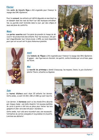Février
Une vente de biscuits Bijou a été organisée pour financer le
voyage des CM à Quiberon.


Pour le carnaval, les enfants ont défilé déguisés en marchant ou
en dansant dans les rues de Niort sur des musiques entraînan-
tes. La journée s’est terminée dans la cour, par des crêpes et
sous une pluie de confettis.


Mars
Les portes ouvertes sont l’occasion de prendre le temps de dé-
couvrir les productions des enfants. Pour les nouveaux, elle per-
met d’appréhender leur future école. L’APEL se rend disponible
pour que cet accueil soit le plus chaleureux possible.




                           Avril
                           Une tombola de Pâques a été organisée pour financer le voyage des CM à Quiberon.
                           À gagner : des figurines en chocolat, de qualité, confectionnées par un artisan, papa
                           de l’école.


                           Mai
                           Le marché de printemps a donné à beaucoup, les moyens, l’envie, la joie d’acheter/
                           planter fleurs, arbustes ou légumes.




Juin
Le tournoi d’échecs avait réuni 20 enfants l’an dernier.
Cette année, ce sont 33 CE2, CM1 et CM2 qui sont inscrits.


L’an dernier, la kermesse avait vu les stands être décorés
par chaque classe : une belle réussite ! Un nouveau système
de carte à points a été mis en place pour limiter les lots
gadgets et aller vers des lots plus « durables ».
Cette année, tout cela sera reconduit avec une nouveauté :
l’utilisation de verres consignés et recyclables à la buvette.
Limitons nos déchets !




                                                                                                        Page 21
 
