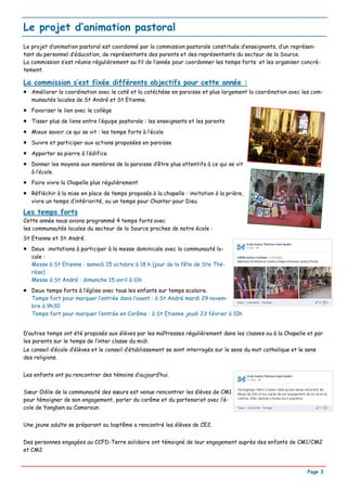 Le projet d’animation pastoral
Le projet d’animation pastoral est coordonné par la commission pastorale constituée d’enseignants, d’un représen-
tant du personnel d’éducation, de représentants des parents et des représentants du secteur de la Source.
La commission s’est réunie régulièrement au fil de l’année pour coordonner les temps forts et les organiser concrè-
tement.

La commission s’est fixée différents objectifs pour cette année :
• Améliorer la coordination avec le caté et la catéchèse en paroisse et plus largement la coordination avec les com-
    munautés locales de St André et St Etienne.
•   Favoriser le lien avec le collège
•   Tisser plus de liens entre l’équipe pastorale : les enseignants et les parents
•   Mieux savoir ce qui se vit : les temps forts à l’école
•   Suivre et participer aux actions proposées en paroisse
•   Apporter sa pierre à l’édifice
•   Donner les moyens aux membres de la paroisse d’être plus attentifs à ce qui se vit
    à l’école.
•   Faire vivre la Chapelle plus régulièrement
•   Réfléchir à la mise en place de temps proposés à la chapelle : invitation à la prière,
    vivre un temps d’intériorité, ou un temps pour Chanter pour Dieu

Les temps forts
Cette année nous avions programmé 4 temps forts avec
les communautés locales du secteur de la Source proches de notre école :
St Etienne et St André.
•   Deux invitations à participer à la messe dominicale avec la communauté lo-
    cale :
    Messe à St Etienne : samedi 15 octobre à 18 h (jour de la fête de Ste Thé-
    rèse)
    Messe à St André : dimanche 15 avril à 11h
•   Deux temps forts à l’église avec tous les enfants sur temps scolaire.
    Temps fort pour marquer l’entrée dans l’avent : à St André mardi 29 novem-
    bre à 9h30
    Temps fort pour marquer l’entrée en Carême : à St Etienne jeudi 23 février à 10h


D’autres temps ont été proposés aux élèves par les maîtresses régulièrement dans les classes ou à la Chapelle et par
les parents sur le temps de l’inter classe du midi.
Le conseil d’école d’élèves et le conseil d’établissement se sont interrogés sur le sens du mot catholique et le sens
des religions.


Les enfants ont pu rencontrer des témoins d’aujourd’hui.


Sœur Odile de la communauté des sœurs est venue rencontrer les élèves de CM1
pour témoigner de son engagement, parler du carême et du partenariat avec l’é-
cole de Yangben au Cameroun.


Une jeune adulte se préparant au baptême a rencontré les élèves de CE2.


Des personnes engagées au CCFD-Terre solidaire ont témoigné de leur engagement auprès des enfants de CM1/CM2
et CM2.


                                                                                                                 Page 3
 