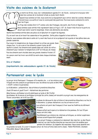 Visite des cuisines de la Scolarest
                   Le matin du 10 mai, nous, les « ambassadeurs agenda 21 » de l’école, avons pris le bus pour aller
                   dans les cuisines de la Scolarest située au lycée Saint André.
                   Quand nous sommes arrivés, nous avons mis un équipement pour entrer dans les cuisines. Monsieur
                  Durand nous a accueillis et nous lui avons posé des questions. Puis nous avons commencé la visite
                 par les frigos.
                Le frigo des viandes était à 3° comme celui des fromages, des œufs, des fruits et légumes.
                Nous sommes aussi entrés très rapidement dans un frigo à -22°. IL faisait très froid et la porte ne
                devait pas rester ouverte longtemps. Sinon cela déclenche une alarme.
Après nous sommes entrés dans une pièce où on épluchait et coupait les légumes.
Il y en avait une où on lavait les casseroles et les gamelles . Cette pièce s’appelle le lave-batterie.
Ensuite, nous sommes allés dans la salle où il y avait des fours et où on préparait de la purée et des pâtes dans une
grande casserole.
Pour savoir la température de chaque aliment on utilise une sonde. Dans
chaque four, il y en a une et les aliments cuisent à plus de 65°.
Après la cuisson, les aliments sont passés dans une cellule de refroi-
dissement pour ramener la température à 10° en très peu de temps.
Puis les aliments sont stockés dans une grande chambre froide à 3°.
Un camion vient les livrer vers 6h30 du matin dans chaque établisse-
ment.

Iris et Vladimir

(représentants des ambassadeurs agenda 21 de l’école)




Partenanriat avec le lycée
Le projet Arts Plastiques / fresques «À la manière de… » et les ateliers scien-
tifiques ont été conduits en partenariat avec les élèves du lycée en BAC PRO
« ASSP » (Aide à la personne).
Le 8 décembre : présentation des artistes et premières ébauches.
Jeudi 29 mars et jeudi 5 avril : réalisations des peintures
Mme Dureux, professeur en arts plastiques au lycée et Mr Prothé
(professeur de Sciences et professeur principal de cette classe) ont encadré ce projet avec les enseignantes de
l’école concernées, de la GS aux CE2.
                                           La phase de découverte des artistes et des premières ébauches a eu lieu le
                                           8 décembre. La phase réalisation a eu lieu en mars et avril.
                                           Les enfants ont peint des fresques à fixer sous les fenêtres du bâtiment
                                           Arcades.
                                            Chaque enfant participera à la réalisation d’un panneau. En tout 15 pan-
                                            neaux ont été créés.
                                            Parallèlement aux ateliers de créations artistiques, un atelier expérimen-
                                            tations scientifiques était proposé.
                                            « Le projet fresque a commencé en dessinant des insectes ou des fleurs
                                            bizarres, sur des feuilles blanches qui nous serviront de modèles pour
                                            peindre les tableaux. Ça s’appelle des esquisses. Nous avons dessiné avec
les grandes du lycée. Il y avait 3 équipes autour de trois artistes dans notre classe : Pablo PICASSO, Jackson
POLLOCK, Robert DELAUNAY.

Page 4                                                                                                    Ste Thérèse INFOS
 