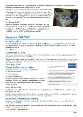 Picasso peint bizarrement : les choses ne sont pas au bon endroit. Et il fait des formes et des carrés par exemple.
Nous avons essayé de dessiner des escargots en carré !
Pollock peint en jetant la peinture. Après on ajoute les choses sur le fond.
Delaunay peint en faisant des ronds, des bouts de ronds, en prenant des
morceaux d’arc-en-ciel. Dans la salle de motricité, nous avons fait un grand
atelier peinture. Sur des plaques en bois, on a peint des fleurs et des peti-
tes bêtes et puis on a rempli tout autour avec plein de couleurs. C’était su-
per !

Les élèves de GS.
Les autres classes ont travaillé à la manière de : Gustave KLIMT, Roy
LICHTENSTEIN, Jean DUBUFFET, Victor VASARELY, Niki De St
PHALLE, Henri MATISSE, Georges SERAT, Fernand LEGER, Vincent
VAN GOGH, Clifford TJAPALJARI et Claude MONET.



Souvenirs CM1/CM2
Les sports variés :
Le vendredi de toutes les semaines, nous faisons du sport. C’est très varié. Au cours de l’année scolaire de CM1/
CM2, nous avons fait du volley, de la patinoire, du badminton, du tennis de table, du basket, du hoquet, de l’endu-
rance et de la marche.
Laure et Giacomo

L'informatique à l'école :
Tout au long de l'année, nous avons fait des ateliers informatiques. Nous devions visionner de petites vidéos et ré-
pondre à des questions en lien avec l'histoire.
Quand nous avions faux, une phrase nous disait où nous avions fait des erreurs. Après nous devions corriger nos fau-
tes. Dans un second temps, à la fin de la correction, nous avions un nouveau mot de passe comme "kiwi" ou "fleur"
pour continuer l'aventure.
Jeanne, Margot et Anna

Échange Coménius avec les lycéens :
Des anglais sont venus nous voir pour faire 3 ateliers :
Un atelier de devinettes
Un atelier de danse
Un atelier de Jacques a dit.
Nous avons appris de nombreux mots en anglais et nous avons pu
rencontrer et parler avec des anglais. Heureusement que Jamie
était là pour nous traduire quand nous ne comprenions pas !
Vincent et Arthur

Prix littéraire CM1 :
Les titres des livres : "Mon cheval mon destin", "Poisson d'argent", "Supermamie", "Sans toit ni moi", "Ma Lou ado-
rée", Ahmed sans abri"
Nous lisions les livres à tour de rôle. Pour vérifier que nous avions bien compris l'histoire, nous complétions le carnet
de lecture. Après, nous devions voter pour le livre que nous avions préféré.

Des nouvelles des germanistes en herbe :
Nous avons joué deux pièces de théâtre en allemand : « Au restaurant » (Im restaurant), « Le vendeur de vête-
ments » (Der verkäufer).
Pour la fête des mères, nous avons écrit des recettes de spécialités allemandes. Une sucrée : un gâteau au fromage,
une salée : une escalope viennoise.
« Vive l’allemand ! » (Es lebe deutsch !)

                                                                                                                  Page 5
 