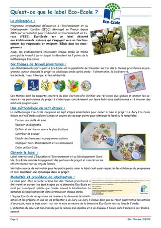 Qu’est-ce que le label Eco-Ecole ?
La philosophie :
Programme international d’Éducation à l’Environnement et au
Développement Durable (EEDD) développé en France depuis
2005 par la Fondation pour l’Éducation à l’Environnement en Eu-
rope   (FEEE),    Eco-Ecole      est    un     label  décerné
aux établissements scolaires qui s’engagent vers un fonction-
nement éco-responsable et intègrent l’EEDD dans les ensei-
gnements.
Aussi, les établissements choisissent chaque année un thème
principal de travail à partir duquel ils déroulent les 7 points de la
méthodologie Eco-Ecole.

Six thèmes de travail prioritaires :
Les établissements participant à Eco-Ecole ont la possibilité de travailler sur l’un des 6 thèmes prioritaires du pro-
gramme, autour desquels le projet se développe année après année : l'alimentation, la biodiversité,
les déchets, l'eau, l'énergie, et les solidarités.




Ces thèmes sont les supports concrets du plan d’actions afin d’initier une réflexion plus globale et amener les ac-
teurs et les partenaires du projet à s’interroger concrètement sur leurs habitudes quotidiennes et à trouver des
solutions pragmatiques.

Une méthodologie en sept étapes :
La méthodologie Eco-Ecole s’organise en sept étapes essentielles pour mener à bien le projet. Le Jury Eco-Ecole
évalue en fin d'année scolaire la mise en oeuvre de ces sept points pour attribuer le label ou le renouveler.
    Former un comité de suivi
    Réaliser un diagnostic
    Définir et mettre en œuvre le plan d’actions
    Contrôler et évaluer
    Etablir des liens avec le programme scolaire
    Impliquer tout l’établissement et la communauté
    Créer un Eco-Code

Obtenir le label :
Label international d’Education à l’Environnement et au Développement Dura-
ble, Eco-Ecole valorise l’engagement des porteurs de projet et concrétise les
efforts menés tout au long de l’année.
Véritable source de motivation pour les participants, viser le label c’est aussi respecter les échéances du programme
et donc maintenir une dynamique dans le projet.

Modalités et procédure de labellisation :
Le label peut être accordé lorsque l’un des thèmes prioritaires a
été traité en suivant les sept étapes de la démarche Eco-Ecole et
n’est par conséquent valable que l’année suivant la labellisation. La
demande de labellisation est donc à renouveler chaque année.
L'équipe Eco-Ecole réceptionne les dossiers de demande de labelli-
sation et les prépare en vue de les présenter à un Jury. Le Jury n'évalue donc pas de façon quantitative les actions
d'un projet, mais se base avant tout sur la mise en oeuvre de la démarche Eco-Ecole tout au long de l'année.
L'obtention du label est matérialisée par la remise d’un diplôme et d'un drapeau à hisser dans l'enceinte de l’établis-
sement.

Page 6                                                                                             Ste Thérèse INFOS
 