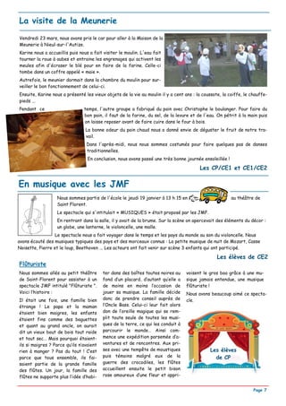 La visite de la Meunerie
Vendredi 23 mars, nous avons pris le car pour aller à la Maison de la
Meunerie à Nieul-sur-l'Autize.
Karine nous a accueillis puis nous a fait visiter le moulin. L'eau fait
tourner la roue à aubes et entraine les engrenages qui activent les
meules afin d'écraser le blé pour en faire de la farine. Celle-ci
tombe dans un coffre appelé « maie ».
Autrefois, le meunier dormait dans la chambre du moulin pour sur-
veiller le bon fonctionnement de celui-ci.
Ensuite, Karine nous a présenté les vieux objets de la vie au moulin il y a cent ans : la coussote, la coiffe, le chauffe-
pieds ...
Pendant ce                      temps, l'autre groupe a fabriqué du pain avec Christophe le boulanger. Pour faire du
                                bon pain, il faut de la farine, du sel, de la levure et de l'eau. On pétrit à la main puis
                                on laisse reposer avant de faire cuire dans le four à bois.
                                 La bonne odeur du pain chaud nous a donné envie de déguster le fruit de notre tra-
                                 vail.
                                 Dans l'après-midi, nous nous sommes costumés pour faire quelques pas de danses
                                 traditionnelles.
                                  En conclusion, nous avons passé une très bonne journée ensoleillée !

                                                                                         Les CP/CE1 et CE1/CE2

En musique avec les JMF
                   Nous sommes partis de l'école le jeudi 19 janvier à 13 h 15 en                        au théâtre de
                   Saint Florent.
                   Le spectacle qui s'intitulait « MUSIQUES » était proposé par les JMF.
                   En rentrant dans la salle, il y avait de la brume. Sur la scène on apercevait des éléments du décor :
                   un globe, une lanterne, le violoncelle, une malle.
                 Le spectacle nous a fait voyager dans le temps et les pays du monde au son du violoncelle. Nous
avons écouté des musiques typiques des pays et des morceaux connus : La petite musique de nuit de Mozart, Casse
Noisette, Pierre et le loup, Beethoven ... Les acteurs ont fait venir sur scène 3 enfants qui ont participé.

                                                                                                 Les élèves de CE2
Flûturiste
Nous sommes allés au petit théâtre        ter dans des boîtes toutes noires au     voisent le gros boa grâce à une mu-
de Saint-Florent pour assister à un       fond d’un placard, d’autant qu’elle a    sique jamais entendue, une musique
spectacle JMF intitulé "Flûturiste ".     de moins en moins l’occasion de          flûturiste !
Voici l’histoire :                        jouer sa musique. La famille décide      Nous avons beaucoup aimé ce specta-
Il était une fois, une famille bien       donc de prendre conseil auprès de        cle.
étrange ! Le papa et la maman             l’Oncle Bass. Celui-ci leur fait alors
étaient bien maigres, les enfants         don de l’oreille magique qui se rem-
étaient fins comme des baguettes          plit toute seule de toutes les musi-
et quant au grand oncle, on aurait        ques de la terre, ce qui les conduit à
dit un vieux bout de bois tout raide      parcourir le monde… Ainsi com-
et tout sec… Mais pourquoi étaient-       mence une expédition parsemée d’a-
ils si maigres ? Parce qu’ils n’avaient   ventures et de rencontres. Aux pri-
rien à manger ? Pas du tout ! C’est       ses avec une tempête de moustiques                  Les élèves
parce que tous ensemble, ils fai-         puis témoins malgré eux de la                         de CP
saient partie de la grande famille        guerre des crocodiles, les flûtes
des flûtes. Un jour, la famille des       accueillent ensuite le petit bison
flûtes ne supporte plus l’idée d’habi-    rose amoureux d’une fleur et appri-


                                                                                                                   Page 7
 