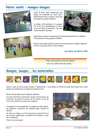 Notre santé : mangez-bougez
                                        Jeudi 15 mars, dans l'après-midi, des
                                        jeunes de terminales du lycée Saint-
                                        André nous ont fait « bouger » puis nous
                                        ont préparé un goûter équilibré.


                                        La classe a été partagée en 2 groupes,
                                        l'un a fait de la gymnastique et l'autre
                                        un jeu de balle au prisonnier. Puis nous
                                        avons échangé les groupes.


                                        Après dans la classe, les jeunes nous ont posé des questions sur l'alimenta-
                                        tion équilibrée et les groupes d'aliments.


                                        Ensuite nous somme allés à la cantine et nous avons pris un goûter équilibré :
                                        Un fruit, un produit laitier et des céréales.


                                                                                     Les élèves de CLIS et CE2




                                                         « Nous avons passé un très bon moment,
                                                           merci aux jeunes pour leur projet. »




Mangez, bougez … les maternelles




Dans le cadre de notre projet d’année « l’alimentation », trois élèves de TPCSS du lycée Saint-André sont venus
animer une matinée avec la classe de moyenne section.


Nous avons partagé un petit déjeuner équilibré.
Il y avait des fruits, des yaourts, du pain, des biscottes, de
la brioche, du beurre, du cacao, du lait chaud, du jus de
fruit, de la confiture, du miel, de la compote.


Il s’agissait de nous apprendre à composer un petit déjeu-
ner équilibré, à découvrir les aliments (goût, toucher et
odorat).
De retour en classe, on a fait un parcours en motricité et un
jeu les yeux bandés pour reconnaître des aliments, un jeu
de tri d’aliments.
C’était très intéressant.




Page 8                                                                                             Ste Thérèse INFOS
 