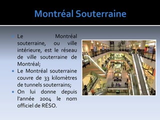 MontréalSouterraineLe Montréal souterraine, ou ville intérieure, est le réseau de ville souterraine de Montréal;Le Montréal souterraine couvre de 33 kilomètres de tunnels souterrains;On lui donne depuis l’année 2004 le nom officiel de RÉSO.