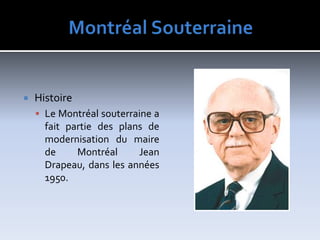 MontréalSouterraineHistoireLe Montréal souterraine a fait partie des plans de modernisation du maire de Montréal Jean Drapeau, dans les années 1950.