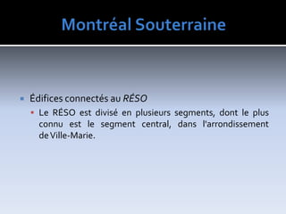MontréalSouterraineÉdificesconnectésau RÉSOLe RÉSO est divisé en plusieurs segments, dont le plus connu est le segment central, dans l'arrondissement de Ville-Marie.