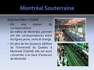 MontréalSouterraineSegment Berri-UQAMEst une station de correspondance du métro de Montréal, permettant des correspondances entre les lignes jaune, verte et orange.En plus de lier plusieurs édifices de l'Université du Québec à Montréal (UQAM) elle est aussi connectée à la Gare d'autocars de Montréal.