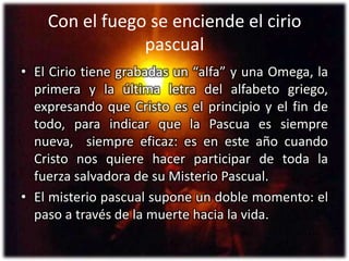 Con el fuego se enciende el cirio pascualEl Cirio tiene grabadas un “alfa” y una Omega, la primera y la última letra del alfabeto griego, expresando que Cristo es el principio y el fin de todo, para indicar que la Pascua es siempre nueva,  siempre eficaz: es en este año cuandoCristo nos quiere hacer participar de toda la fuerza salvadora de su Misterio Pascual.El misterio pascual supone un doble momento: el paso a través de la muerte hacia la vida.