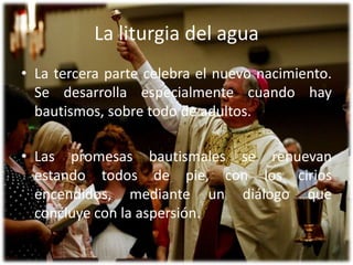 La liturgia del aguaLa tercera parte celebra el nuevo nacimiento. Se desarrolla especialmente cuando hay bautismos, sobre todo de adultos. Las promesas bautismales se renuevan estando todos de pie, con los cirios encendidos, mediante un diálogo que concluye con la aspersión.
