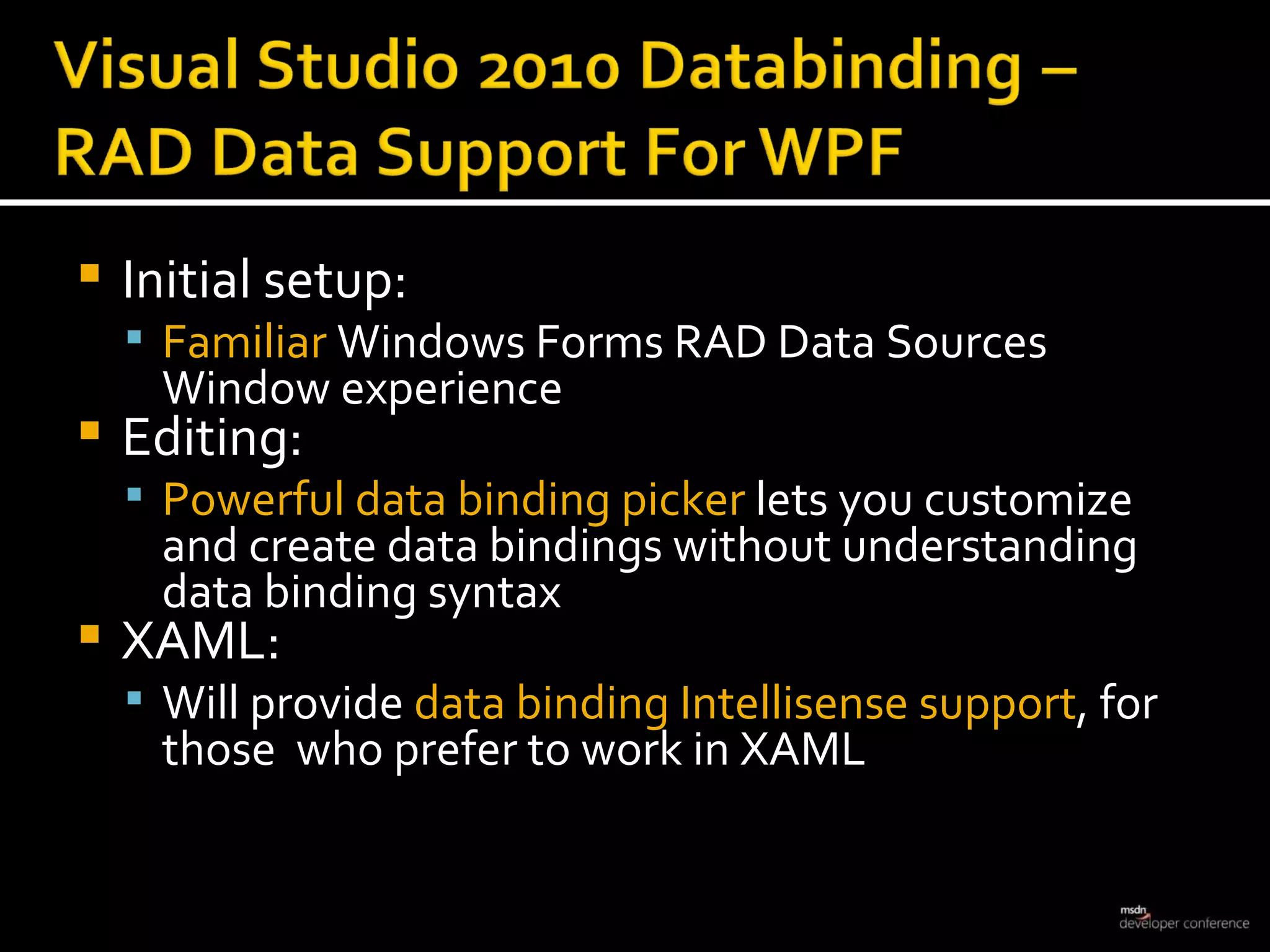 Initial setup:  Familiar  Windows Forms RAD Data Sources Window experience Editing:  Powerful data binding picker  lets you customize and create data bindings without understanding data binding syntax XAML:  Will provide  data binding Intellisense support , for those  who prefer to work in XAML 