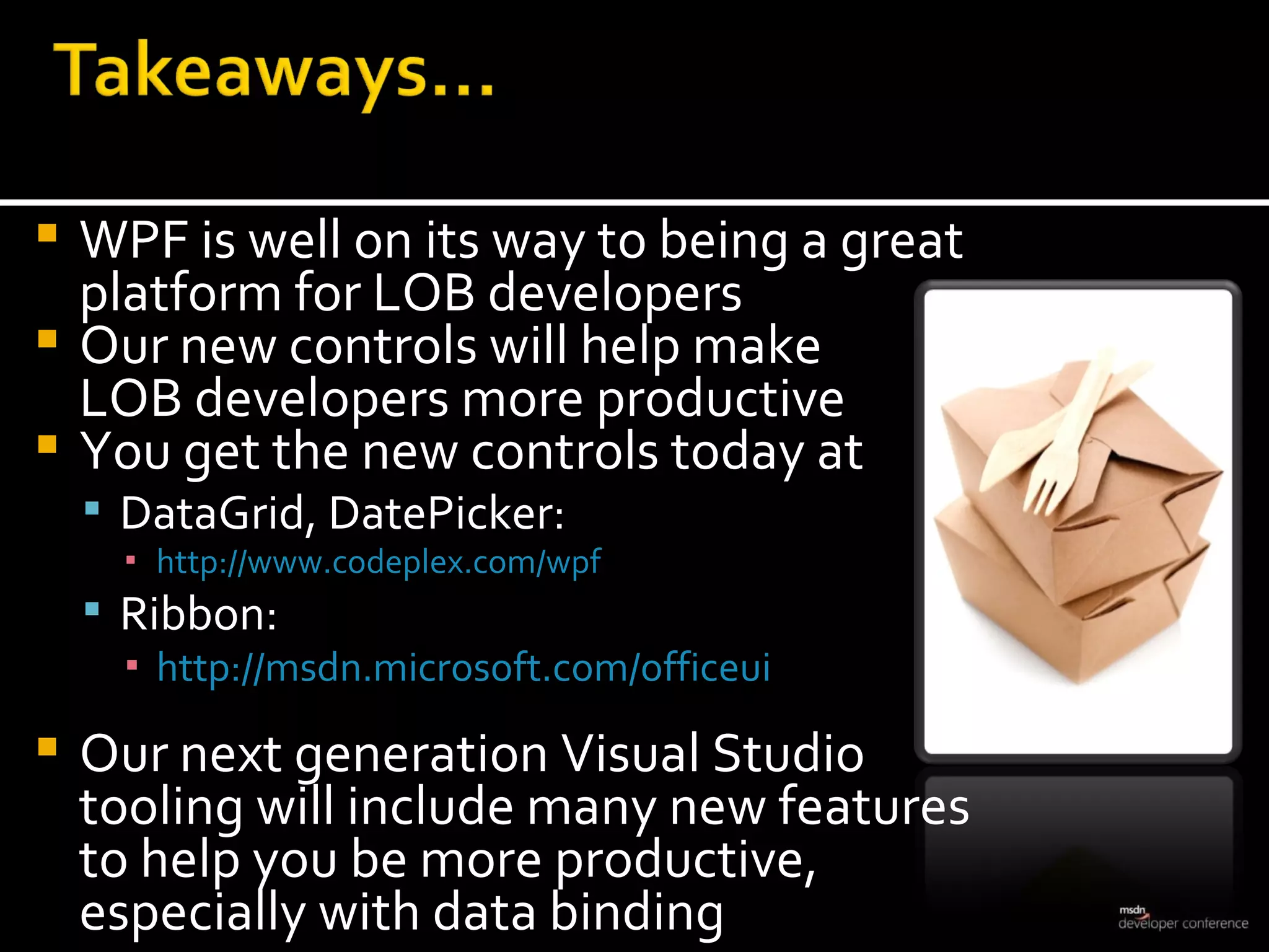 WPF is well on its way to being a great platform for LOB developers  Our new controls will help make  LOB developers more productive You get the new controls today at  DataGrid, DatePicker:  http://www.codeplex.com/wpf Ribbon:  http://msdn.microsoft.com/officeui Our next generation Visual Studio  tooling will include many new features  to help you be more productive,  especially with data binding 