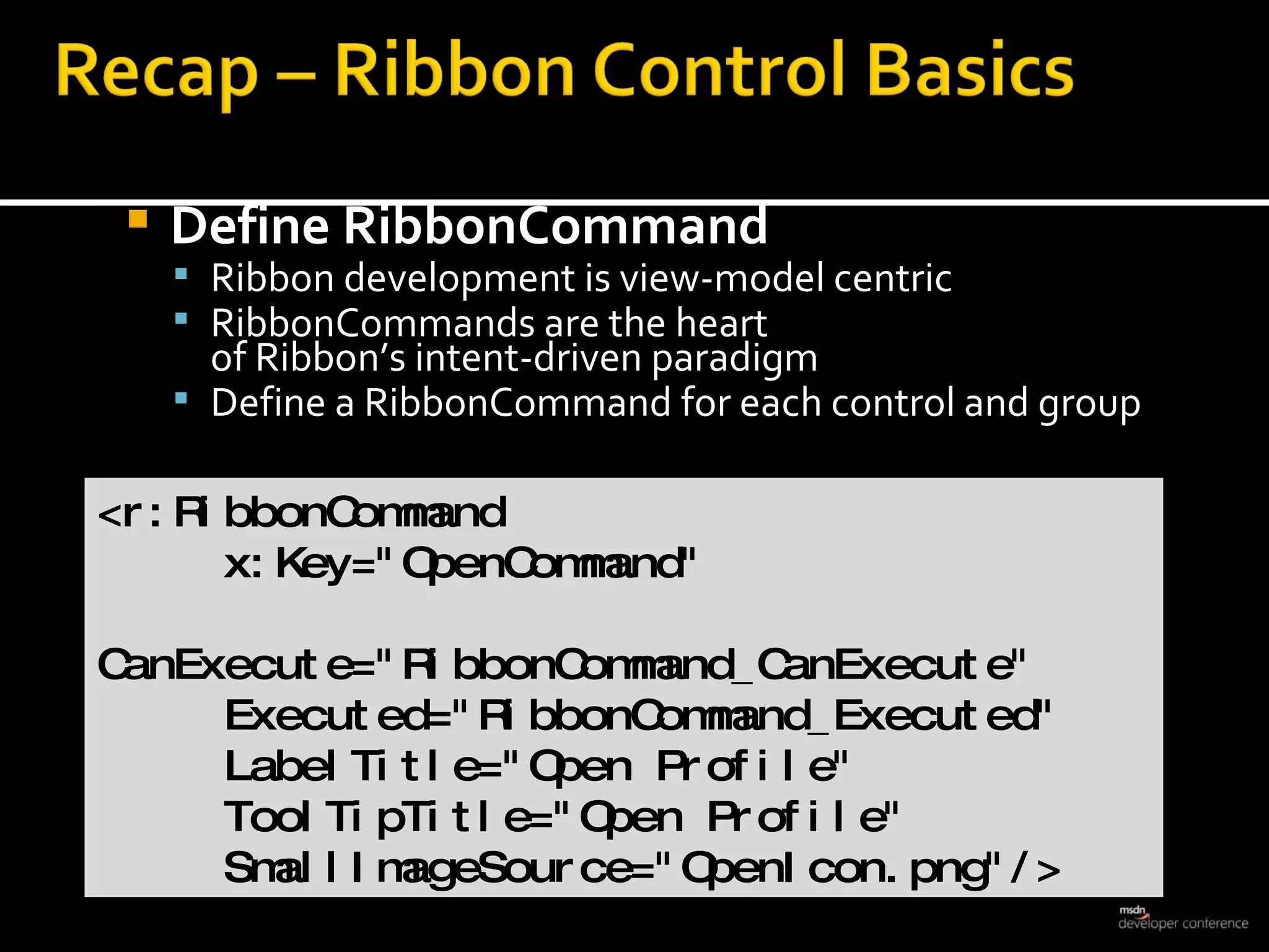 Define RibbonCommand Ribbon development is view-model centric RibbonCommands are the heart  of Ribbon’s intent-driven paradigm Define a RibbonCommand for each control and group <r:RibbonCommand  x:Key=&quot;OpenCommand&quot; CanExecute=&quot;RibbonCommand_CanExecute&quot; Executed=&quot;RibbonCommand_Executed&quot; LabelTitle=&quot;Open Profile&quot; ToolTipTitle=&quot;Open Profile&quot; SmallImageSource=&quot;OpenIcon.png&quot;/> 