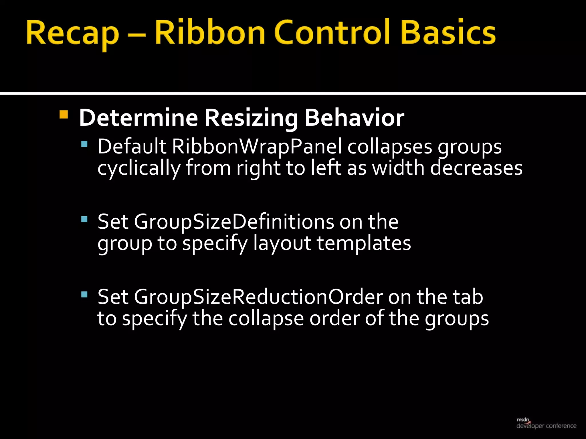 Determine Resizing Behavior Default RibbonWrapPanel collapses groups cyclically from right to left as width decreases Set GroupSizeDefinitions on the  group to specify layout templates Set GroupSizeReductionOrder on the tab  to specify the collapse order of the groups 