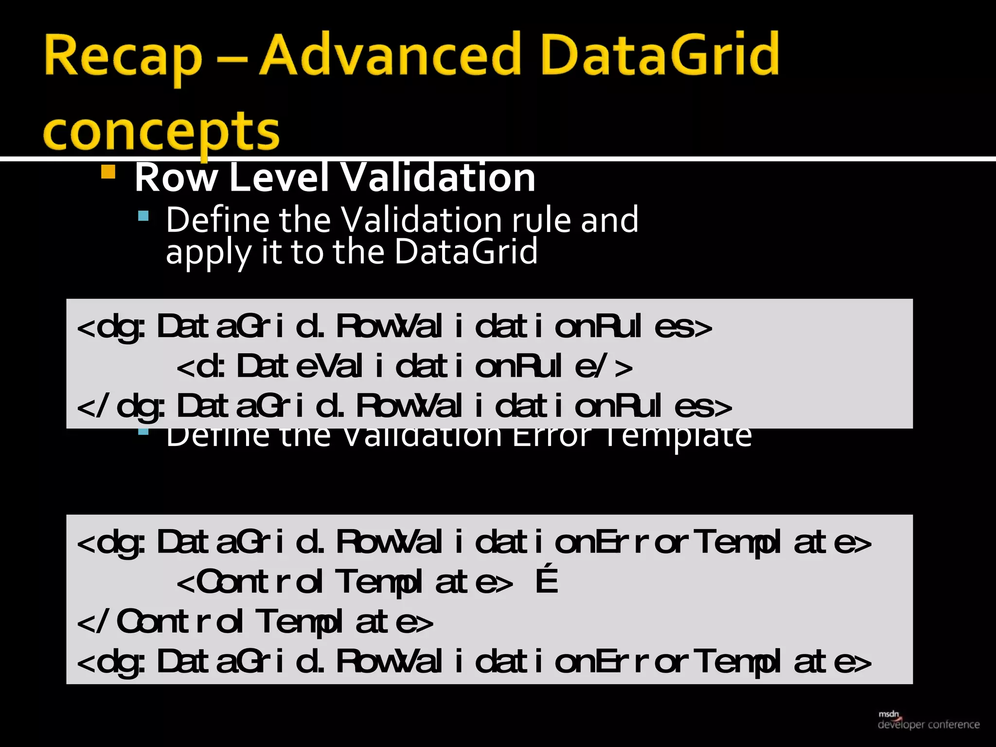 Row Level Validation Define the Validation rule and  apply it to the DataGrid   Define the Validation Error Template <dg:DataGrid.RowValidationRules> <d:DateValidationRule/> </dg:DataGrid.RowValidationRules> <dg:DataGrid.RowValidationErrorTemplate> <ControlTemplate> …  </ControlTemplate> <dg:DataGrid.RowValidationErrorTemplate> 