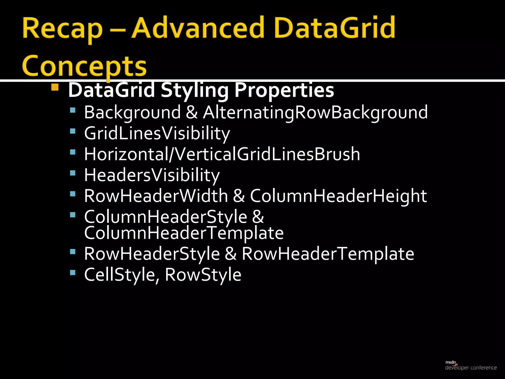 DataGrid Styling Properties Background & AlternatingRowBackground GridLinesVisibility Horizontal/VerticalGridLinesBrush HeadersVisibility RowHeaderWidth & ColumnHeaderHeight ColumnHeaderStyle & ColumnHeaderTemplate RowHeaderStyle & RowHeaderTemplate CellStyle, RowStyle 