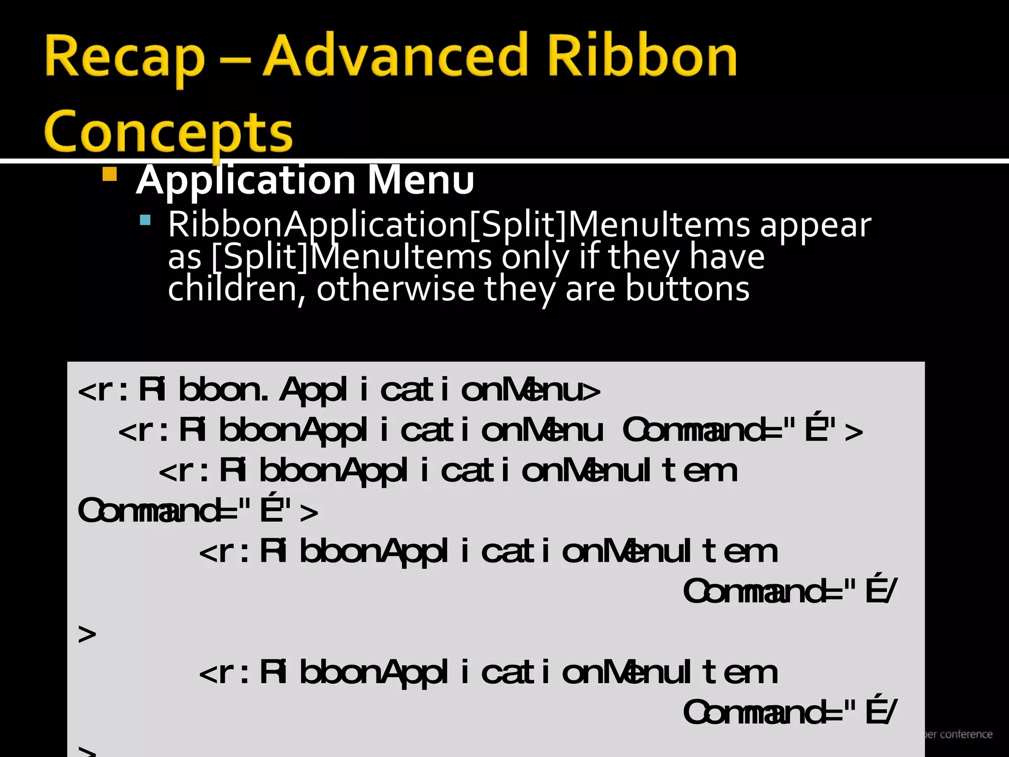 Application Menu RibbonApplication[Split]MenuItems appear  as [Split]MenuItems only if they have  children, otherwise they are buttons <r:Ribbon.ApplicationMenu> <r:RibbonApplicationMenu Command=&quot;…&quot;> <r:RibbonApplicationMenuItem Command=&quot;…&quot;> <r:RibbonApplicationMenuItem  Command=&quot;…/> <r:RibbonApplicationMenuItem  Command=&quot;…/> </r:RibbonApplicationMenuItem> 