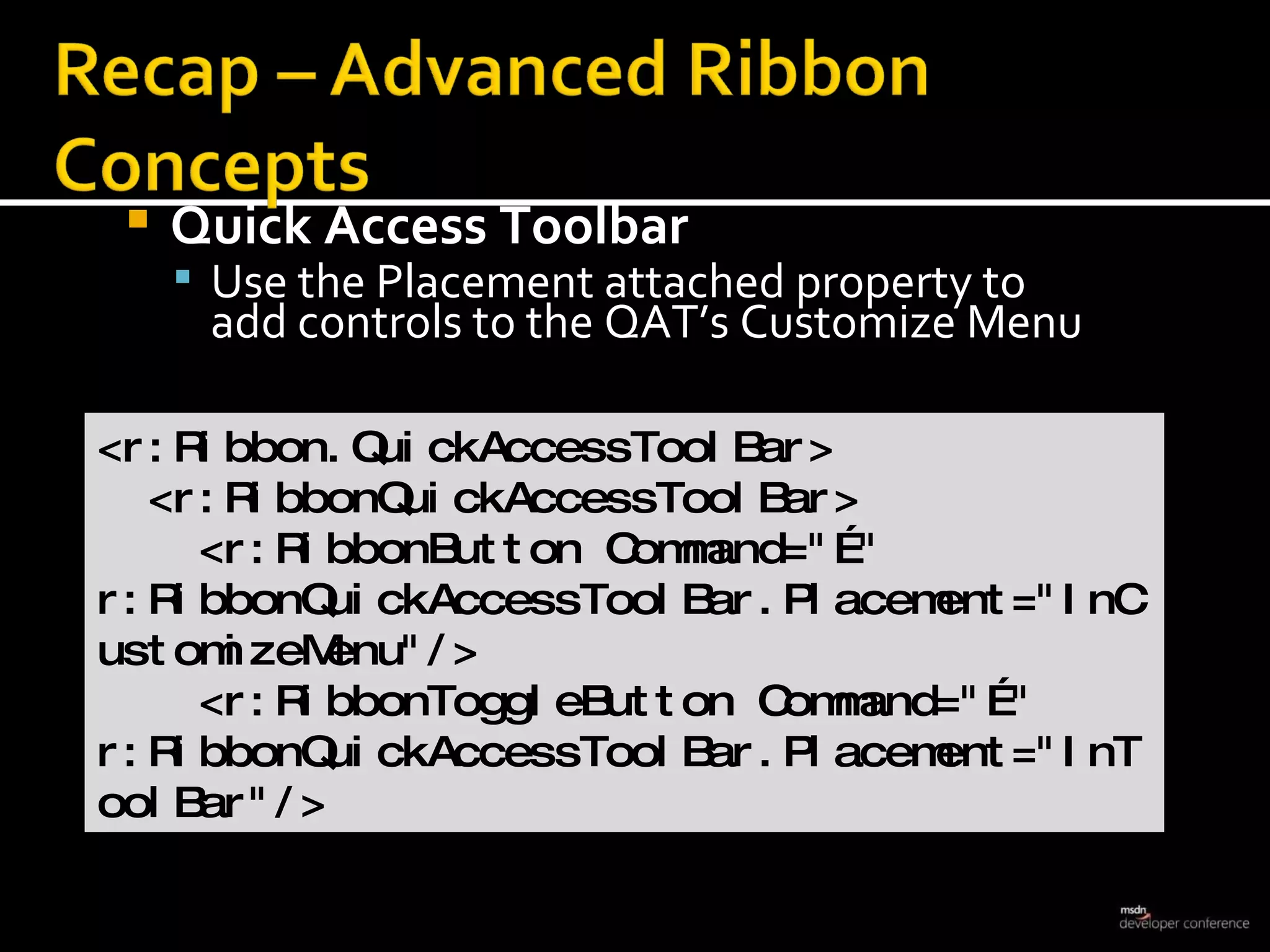 Quick Access Toolbar  Use the Placement attached property to  add controls to the QAT’s Customize Menu <r:Ribbon.QuickAccessToolBar> <r:RibbonQuickAccessToolBar> <r:RibbonButton Command=&quot;…&quot;  r:RibbonQuickAccessToolBar.Placement=&quot;InCustomizeMenu&quot;/> <r:RibbonToggleButton Command=&quot;…&quot; r:RibbonQuickAccessToolBar.Placement=&quot;InToolBar&quot;/>  