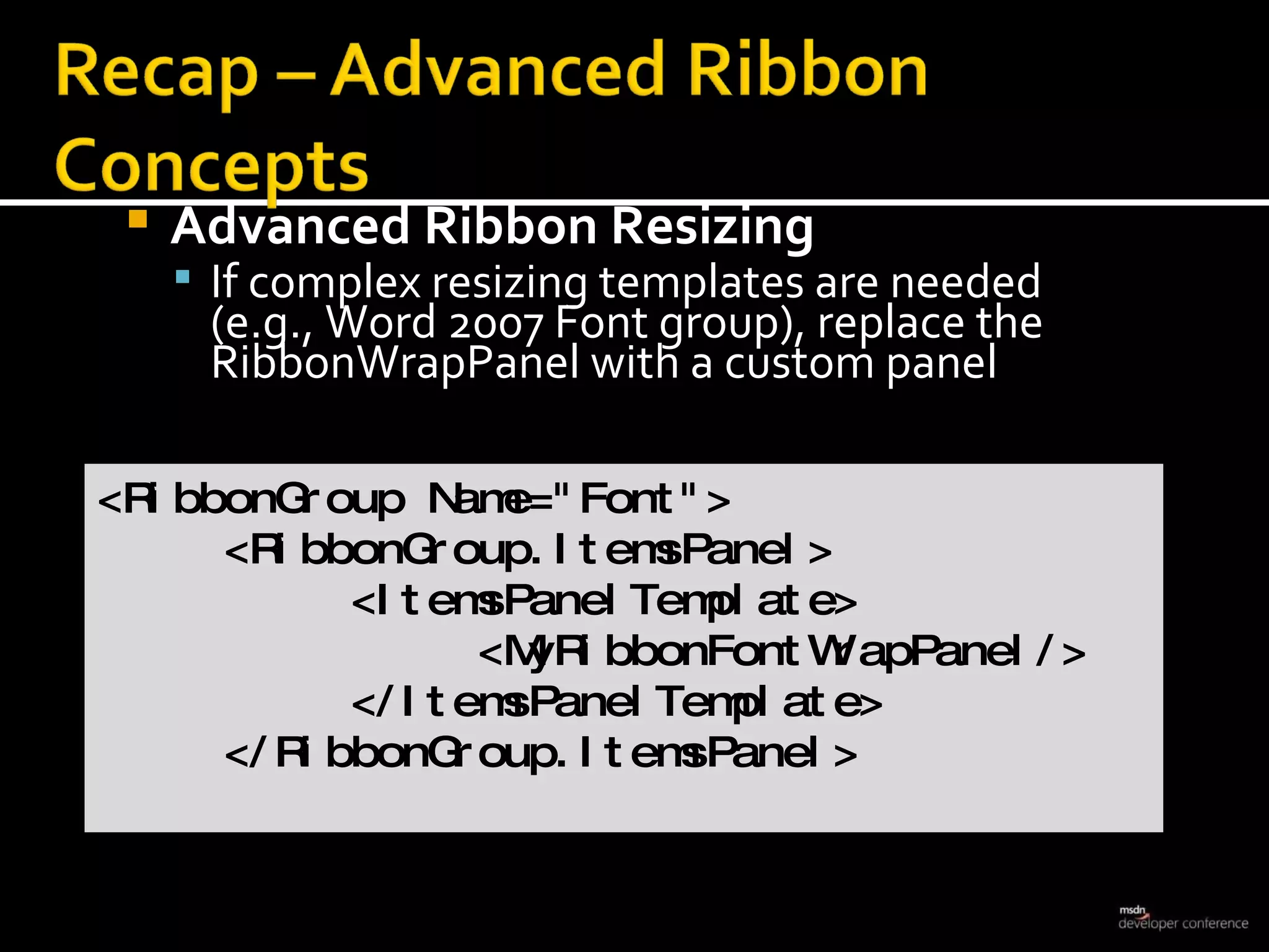 Advanced Ribbon Resizing If complex resizing templates are needed  (e.g., Word 2007 Font group), replace the RibbonWrapPanel with a custom panel <RibbonGroup Name=&quot;Font&quot;> <RibbonGroup.ItemsPanel> <ItemsPanelTemplate> <MyRibbonFontWrapPanel/> </ItemsPanelTemplate> </RibbonGroup.ItemsPanel> 