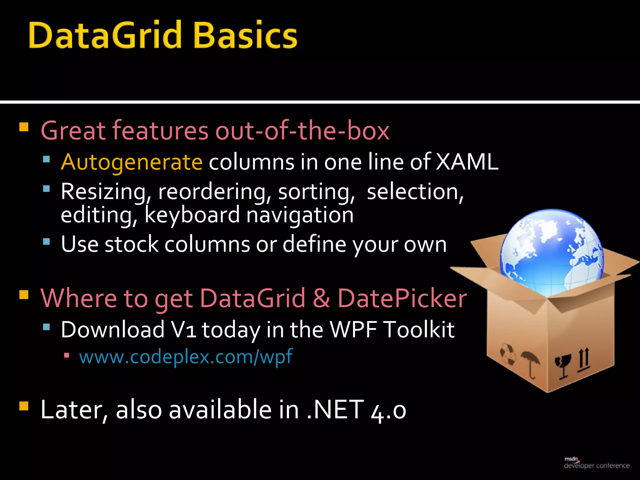 Great features out-of-the-box Autogenerate  columns in one line of XAML Resizing, reordering, sorting,  selection, editing, keyboard navigation Use stock columns or define your own Where to get DataGrid & DatePicker Download V1 today in the WPF Toolkit www.codeplex.com/wpf Later, also available in .NET 4.0 