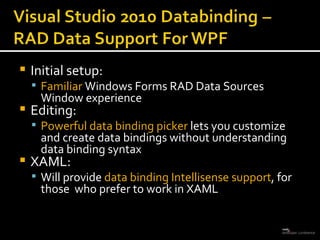 Initial setup:  Familiar  Windows Forms RAD Data Sources Window experience Editing:  Powerful data binding picker  lets you customize and create data bindings without understanding data binding syntax XAML:  Will provide  data binding Intellisense support , for those  who prefer to work in XAML 