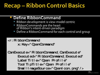 Define RibbonCommand Ribbon development is view-model centric RibbonCommands are the heart  of Ribbon’s intent-driven paradigm Define a RibbonCommand for each control and group <r:RibbonCommand  x:Key=&quot;OpenCommand&quot; CanExecute=&quot;RibbonCommand_CanExecute&quot; Executed=&quot;RibbonCommand_Executed&quot; LabelTitle=&quot;Open Profile&quot; ToolTipTitle=&quot;Open Profile&quot; SmallImageSource=&quot;OpenIcon.png&quot;/> 