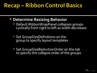 Determine Resizing Behavior Default RibbonWrapPanel collapses groups cyclically from right to left as width decreases Set GroupSizeDefinitions on the  group to specify layout templates Set GroupSizeReductionOrder on the tab  to specify the collapse order of the groups 