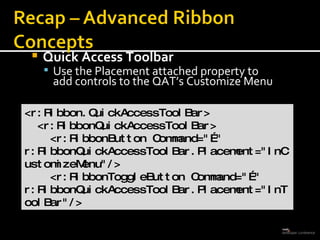 Quick Access Toolbar  Use the Placement attached property to  add controls to the QAT’s Customize Menu <r:Ribbon.QuickAccessToolBar> <r:RibbonQuickAccessToolBar> <r:RibbonButton Command=&quot;…&quot;  r:RibbonQuickAccessToolBar.Placement=&quot;InCustomizeMenu&quot;/> <r:RibbonToggleButton Command=&quot;…&quot; r:RibbonQuickAccessToolBar.Placement=&quot;InToolBar&quot;/>  