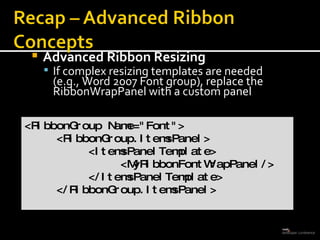 Advanced Ribbon Resizing If complex resizing templates are needed  (e.g., Word 2007 Font group), replace the RibbonWrapPanel with a custom panel <RibbonGroup Name=&quot;Font&quot;> <RibbonGroup.ItemsPanel> <ItemsPanelTemplate> <MyRibbonFontWrapPanel/> </ItemsPanelTemplate> </RibbonGroup.ItemsPanel> 