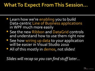 Learn how we’re  enabling  you to build Data-centric  Line of Business applications  in WPF much more easily See the new  Ribbon  and  DataGrid  controls and understand how to use them right now See how  wiring up data  to your application will be easier in Visual Studio 2010 All of this mostly in  demos , not slides! Slides will recap so you can find stuff later… 
